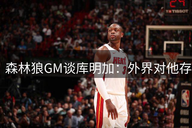 森林狼GM谈库明加：外界对他存在不实的偏见和误解